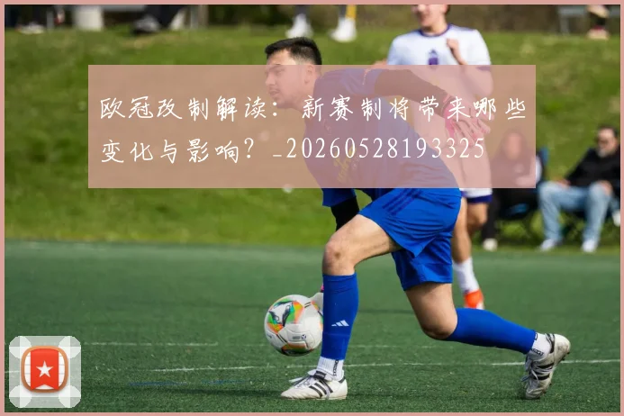 欧冠改制解读:新赛制将带来哪些变化与影响?_20260528193325