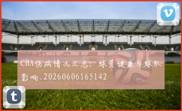 CBA伤病情况汇总：球员健康与球队影响_20260606165142