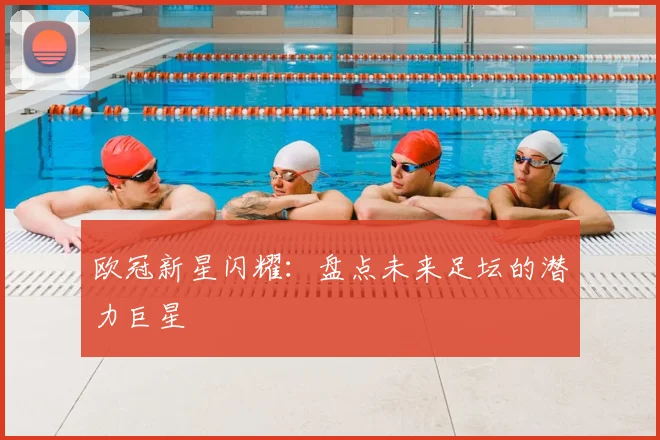 欧冠新星闪耀：盘点未来足坛的潜力巨星