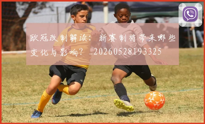 欧冠改制解读:新赛制将带来哪些变化与影响?_20260528193325