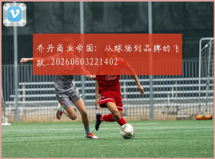乔丹商业帝国:从球场到品牌的飞跃_20260603221402