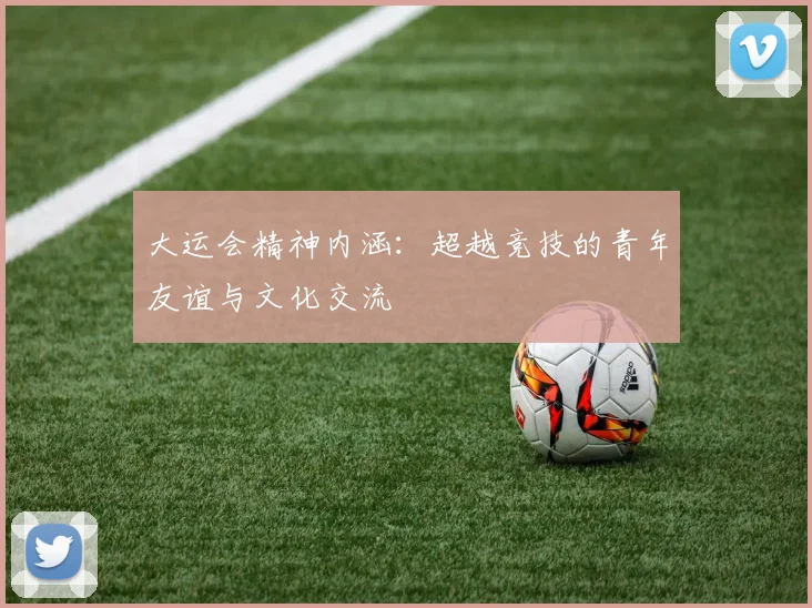 大运会精神内涵:超越竞技的青年友谊与文化交流