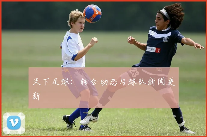 天下足球：转会动态与球队新闻更新