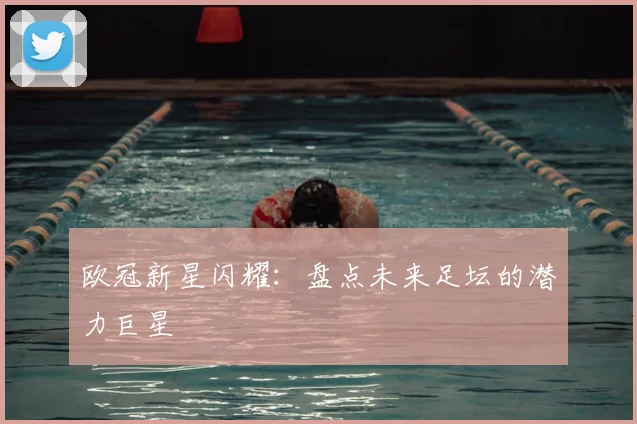 欧冠新星闪耀:盘点未来足坛的潜力巨星