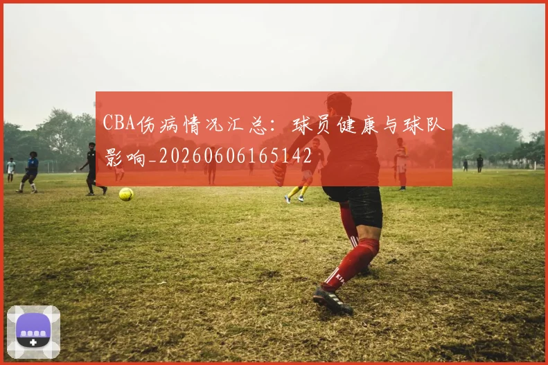 CBA伤病情况汇总:球员健康与球队影响_20260606165142